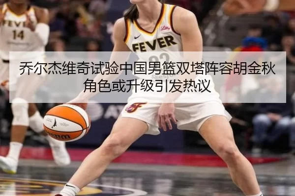 乔尔杰维奇试验中国男篮双塔阵容胡金秋角色或升级引发热议